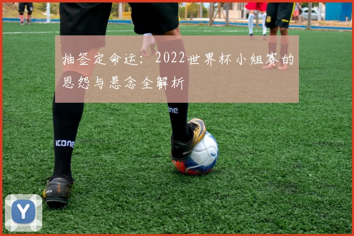 抽签定命运:2022世界杯小组赛的恩怨与悬念全解析