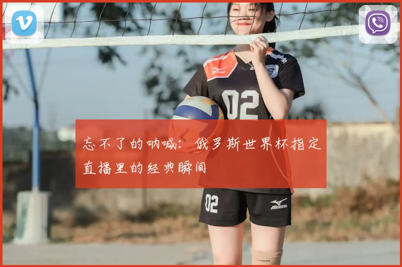 忘不了的呐喊:俄罗斯世界杯指定直播里的经典瞬间