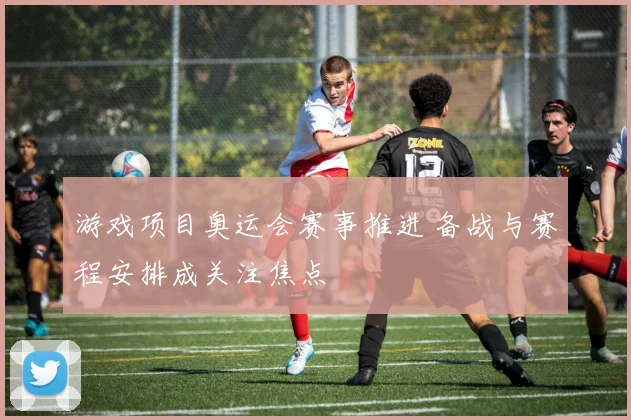游戏项目奥运会赛事推进 备战与赛程安排成关注焦点